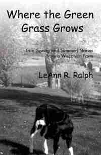 Where the Green Grass Grows: True (Spring and Summer) Stories from a Wisconsin Farm by Leann R. Ralph