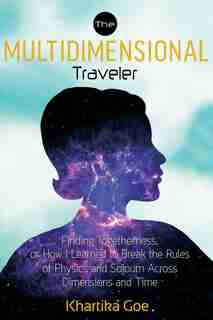 The Multidimensional Traveler: Finding Togetherness Or How I Learned To Break The Rules Of Physics And Sojourn Across Dimensions A by Khartika Goe