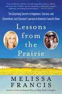 Lessons from the Prairie: The Surprising Secrets To Happiness, Success, And (sometimes Just) Survival I Learned On Little Hou by Melissa Francis