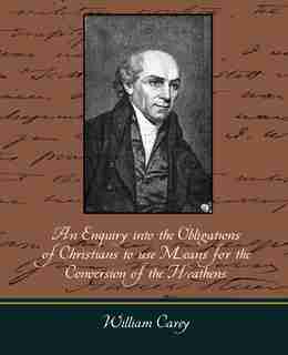 An Enquiry Into the Obligations of Christians to Use Means for the Conversion of the Heathens by Carey William Carey