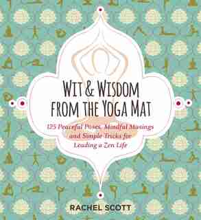 Wit and Wisdom from the Yoga Mat: 125 Peaceful Poses, Mindful Musings, and Simple Tricks for Leading a Zen Life by Rachel Scott