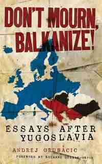 Don't Mourn, Balkanize!: Essays After Yugoslavia by Andrej Grubacic