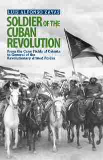 Soldier of the Cuban Revolution: From the cane fields of Oriente to General of the Revolutionary Armed Forces by Luis Alfonso Zayas