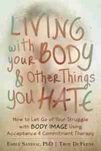 Living with Your Body and Other Things You Hate: How to Let Go of Your Struggle with Body Image Using Acceptance and Commitment Therapy by Emily K. Sandoz