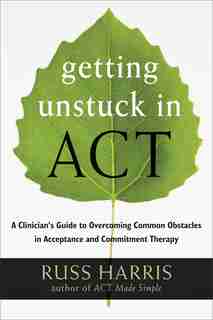 Getting Unstuck in ACT: A Clinician's Guide to Overcoming Common Obstacles in Acceptance and Commitment Therapy by Russ Harris