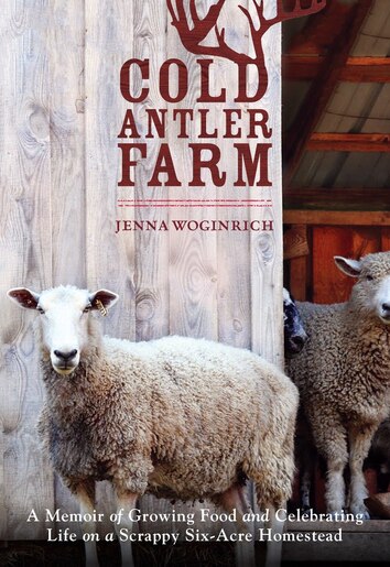 Cold Antler Farm: A Memoir Of Growing Food And Celebrating Life On A Scrappy Six-acre Homestead by Jenna Woginrich