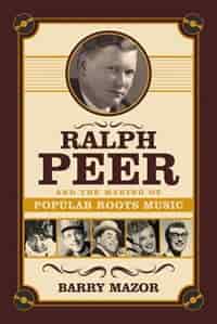 Ralph Peer And The Making Of Popular Roots Music by Barry Mazor