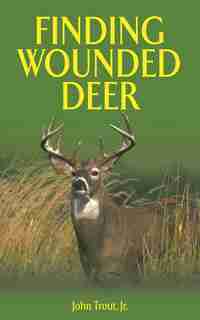 Finding Wounded Deer: A Comprehensive Guide to Tracking Deer Shot with Bow or Gun by John Trout