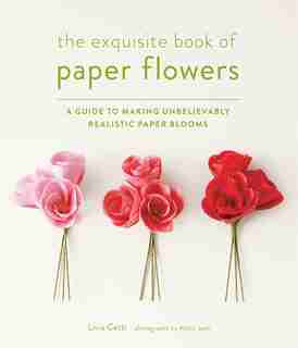 The Exquisite Book Of Paper Flowers: A Guide To Making Unbelievably Realistic Paper Blooms by Livia Cetti