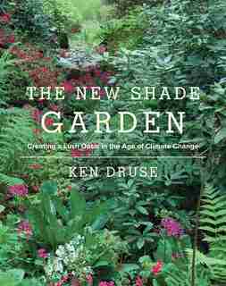The New Shade Garden: Creating A Lush Oasis In The Age Of Climate Change by Ken Druse