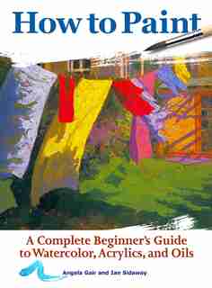 How To Paint: A Complete Beginner's Guide To Watercolors, Acrylics, And Oils by Angela Gair
