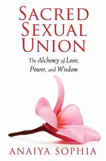 Sacred Sexual Union: The Alchemy Of Love, Power, And Wisdom by Anaiya Sophia