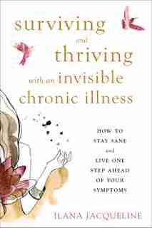 Surviving And Thriving With An Invisible Chronic Illness: How To Stay Sane And Live One Step Ahead Of Your Symptoms by Ilana Jacqueline