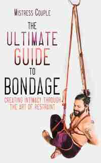 The Ultimate Guide To Bondage: Creating Intimacy Through The Art Of Restraint by Mistress Couple