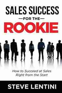 Sales Success for the Rookie: How to Succeed At Sales Right From The Start by Steve Lentini