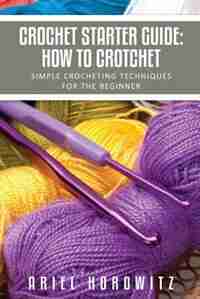 Crochet Starter Guide: How to Crotchet: Simple Crocheting Techniques for the Beginner by Ariel Horowitz