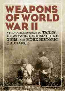 Weapons of World War II: A Photographic Guide to Tanks, Howitzers, Submachine Guns, and More Historic Ordnance by G.M. Barnes
