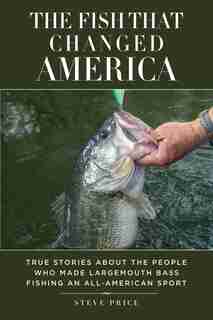 The Fish That Changed America: True Stories About the People Who Made Largemouth Bass Fishing an All-American Sport by Steve Price