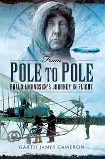 From Pole to Pole: Roald Amundsen's Journey In Flight by Garth James Cameron