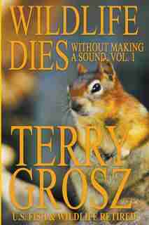 Wildlife Dies Without Making A Sound, Volume 1: The Adventures of Terry Grosz, U.S. Fish and Wildlife Service Agent by Terry Grosz