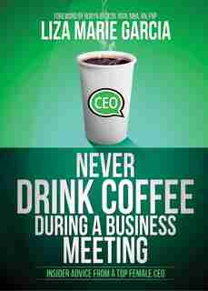Never Drink Coffee During A Business Meeting: Insider Advice From A Top Female Ceo by Liza M. Garcia