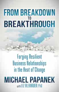 From Breakdown To Breakthrough: Forging Resilient Business Relationships In The Heat Of Change by Michael Papanek