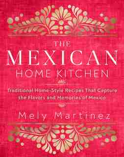 The Mexican Home Kitchen: Traditional Home-style Recipes That Capture The Flavors And Memories Of Mexico by Mely Martínez