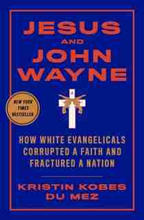 Jesus And John Wayne: How White Evangelicals Corrupted A Faith And Fractured A Nation by Kristin Kobes Du Mez