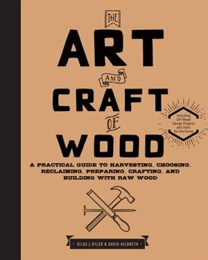 The Art And Craft Of Wood: A Practical Guide To Harvesting, Choosing, Reclaiming, Preparing, Crafting, And Building With Raw W by Silas J. Kyler