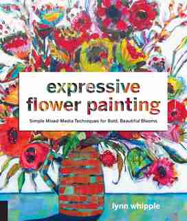 Expressive Flower Painting: Simple Mixed Media Techniques For Bold Beautiful Blooms by Lynn Whipple