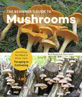 The Beginner's Guide To Mushrooms: Everything You Need To Know, From Foraging To Cultivating by Britt Bunyard