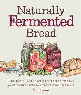 Naturally Fermented Bread: How To Use Yeast Water Starters To Bake Wholesome Loaves And Sweet Fermented Buns by Paul Barker