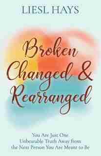 Broken, Changed And Rearranged: You Are Just One Unbearable Truth Away From The Next Person You Are Meant To Be by Liesl Hays