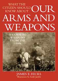What the Citizen Should Know About Our Arms and Weapons: A Guide to Weapons From the 1940s by James E. Hicks