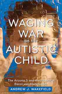 Waging War on the Autistic Child: The Arizona 5 and the Legacy of Baron von Munchausen by Andrew J. Wakefield