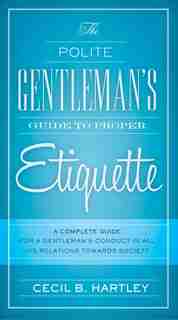 The Polite Gentlemen's Guide to Proper Etiquette: A Complete Guide for a Gentleman's Conduct in All His Relations Towards Society by Cecil B. Hartley