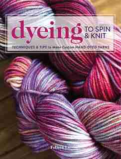 Dyeing To Spin & Knit: Techniques & Tips To Make Custom Hand-dyed Yarns by Felicia Lo