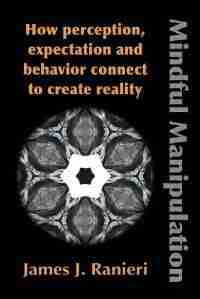 MINDFUL MANIPULATION: How Perception, Expectation, and Behavior Connect to Create Reality by James J. Ranieri