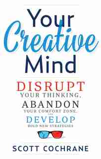 Your Creative Mind: How to Disrupt Your Thinking, Abandon Your Comfort Zone, and Develop Bold New Strategies by Scott Cochrane