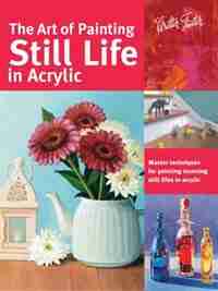The Art Of Painting Still Life In Acrylic: Master Techniques For Painting Stunning Still Lifes In Acrylic by Varvara Harmon