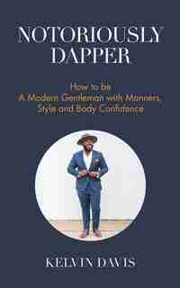 Notoriously Dapper: How To Be A Modern Gentleman With Manners, Style And Body Confidence by Kelvin Davis
