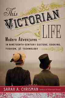This Victorian Life: Modern Adventures in Nineteenth-Century Culture, Cooking, Fashion, and Technology by Sarah A. Chrisman