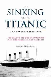 The Sinking of the Titanic and Great Sea Disasters: Thrilling Stories of Survivors with Photographs and Sketches by Logan Marshall