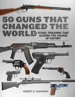 50 Guns that Changed the World: Iconic Firearms That Altered the Course of History by Robert A. Sadowski
