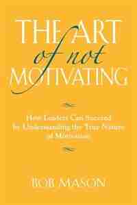 THE ART OF NOT MOTIVATING: How Leaders Can Succeed by Understanding the True Nature of Motivation by Bob Mason