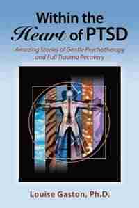 Within the Heart of PTSD: Amazing Stories of Gentle Psychotherapy and Full Trauma Recovery by Louise Gaston PhD