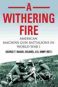 A Withering Fire: American Machine Gun Battalions in World War I by U.S. Army (Ret.) Col. George T. Raach
