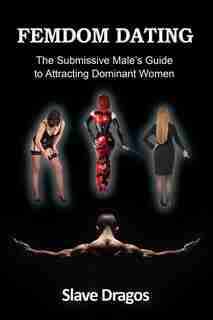 FEMDOM DATING: The Submissive Male's Guide to Attracting Dominant Women by Slave Dragos