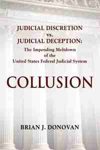 COLLUSION: Judicial Discretion vs. Judicial Deception - The Impending Meltdown of the United States Federal Ju by Brian J. Donovan