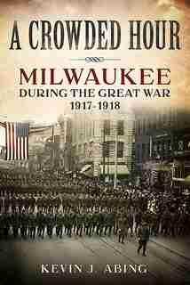 A Crowded Hour: Milwaukee during the Great War, 1917-1918 by Kevin J. Abing